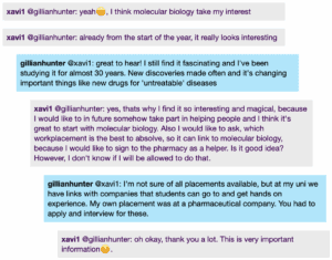 Screenshot from a live Chat, with student messages in grey text boxes and scientist messages in blue text boxes. Conversation thread reads: xavi1 @gillianhunter: I think molecular biology take my interest. already from the start of the year, it really looks interesting gillianhunter @xavi1: great to hear! | still find it fascinating and I've been studying it for almost 30 years. New discoveries made often and it's changing important things like new drugs for 'untreatable' diseases xavi1 @gillianhunter: yes, thats why I find it so interesting and magical, because I would like to in future somehow take part in helping people and I think it's great to start with molecular biology. Also I would like to ask, which workplacement is the best to absolve, so it can link to molecular biology, because I would like to sign to the pharmacy as a helper. Is it good idea? However, I don't know if I will be allowed to do that. gillianhunter @xavil: l'm not sure of all placements available, but at my uni we have links with companies that students can go to and get hands on experience. My own placement was at a pharmaceutical company. You had to apply and interview for these. xavi1 @gillianhunter: oh okay, thank you a lot. This is very important information.