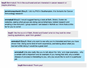 Screenshot from a live Chat, with student messages in grey text boxes and scientist messages in blue text boxes. Conversation thread reads: IssyS @emmabull: I'm in the southwest and am interested in cancer research or maybe pharmacy jamiehoneychurch @IssyS: I did my PhD in Southampton. It is fantastic for Cancer Immunology research! emmabull @IssyS: I would suggest having a look at Bath, Bristol, Exeter etc websites, seeing what groups are doing cancer/pharmacy related research and emailing a few lecturers / group leaders! I am based in Norfolk so I think thats a little far for you to come! IssyS: I like the sound of Bath, Bristol and Exeter! what do they look for when reading applications, apart from grades? emmabull @IssyS: Most unis want to see why you're interested and how you have shown that. Doing some kind of work experience, and talking about what you learned whilst doing it would be a great start emmabull: Unis also really like you to talk about the 'why' and clear examples... why a certain skill is important and an example of you having that skill, why a certain disease of process is interesting to you, why you would like to work in a particular job IssyS @emmabull: Thank you!