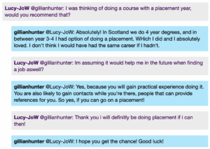 Screenshot from a live Chat, with student messages in grey text boxes and scientist messages in blue text boxes. Conversation thread reads: Lucy-JoW @gillianhunter: I was thinking of doing a course with a placement year, would you recommend that? gillianhunter @Lucy-JoW: Absolutely! In Scotland we do 4 year degrees, and in between year 3-4 I had option of doing a placement. WHich I did and I absolutely loved. I don't think I would have had the same career if I hadn't. Lucy-JoW @gillianhunter: Im assuming it would help me in the future when finding a job aswell? gillianhunter @Lucy-JoW: Yes, because you will gain practical experience doing it. You are also likely to gain contacts while you're there, people that can provide references for you. So yes, if you can go on a placement! Lucy-JoW @gillianhunter: Thank you i will definitly be doing placement if i can then! gillianhunter @Lucy-JoW: I hope you get the chance! Good luck!