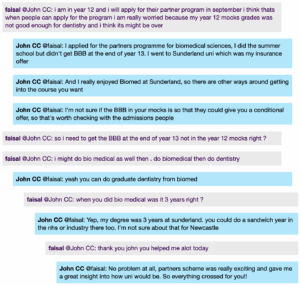 Screenshot from a live Chat, with student messages in grey text boxes and scientist messages in blue text boxes. Conversation thread reads: faisal @John CC: i am in year 12 and i will apply for their partner program in september i think thats when people can apply for the program i am really worried because my year 12 mocks grades was not good enough for dentistry and i think its might be over John CC @faisal: I applied for the partners programme for biomedical sciences, I did the summer school but didn't get BBB at the end of year 13. I went to Sunderland uni which was my insurance offer. And I really enjoyed Biomed at Sunderland, so there are other ways around getting into the course you want. I'm not sure if the BBB in your mocks is so that they could give you a conditional offer, so that's worth checking with the admissions people faisal @John CC: so i need to get the BBB at the end of year 13 not in the year 12 mocks right ? i might do bio medical as well then. do biomedical then do dentistry John CC @faisal: yeah you can do graduate dentistry from biomed faisal @John CC: when you did bio medical was it 3 years right ? John CC @faisal: Yep, my degree was 3 years at sunderland. you could do a sandwich year in the nhs or industry there too. I'm not sure about that for Newcastle faisal @John CC: thank you john you helped me alot today John CC @faisal: No problem at all, partners scheme was really exciting and gave me a great insight into how uni would be. So everything crossed for you!!