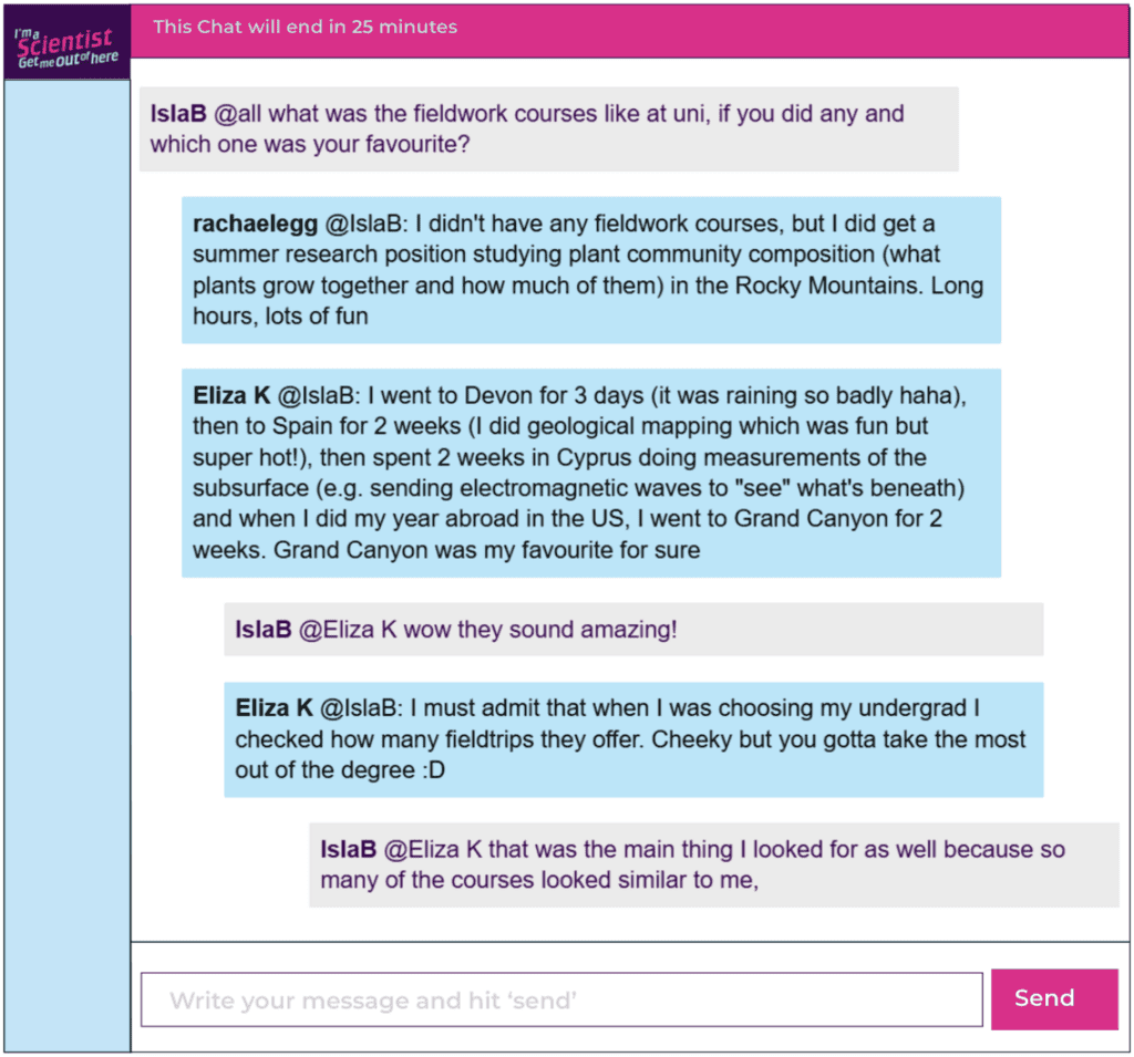 Chat window with student messages in grey textboxes, scientist replies in blue textboxes. Conversation reads: IslaB @all: what was the fieldwork courses like at uni, if you did any and which one was your favourite? rachaelegg @IslaB: I didn't have any fieldwork courses, but I did get a summer research position studying plant community composition (what plants grow together and how much of them) in the Rocky Mountains. Long hours, lots of fun Eliza K @IslaB: I went to Devon for 3 days (it was raining so badly haha), then to Spain for 2 weeks (I did geological mapping which was fun but super hot!), then spent 2 weeks in Cyprus doing measurements of the subsurface (e.g. sending electromagnetic waves to "see" what's beneath) and when I did my year abroad in the US, I went to Grand Canyon for 2 weeks. Grand Canyon was my favourite for sure IslaB @Eliza K: wow they sound amazing! Eliza K @IslaB: I must admit that when I was choosing my undergrad I checked how many fieldtrips they offer. Cheeky but you gotta take the most out of the degree :D IslaB @Eliza K: that was the main thing I looked for as well because so many of the courses looked similar to me