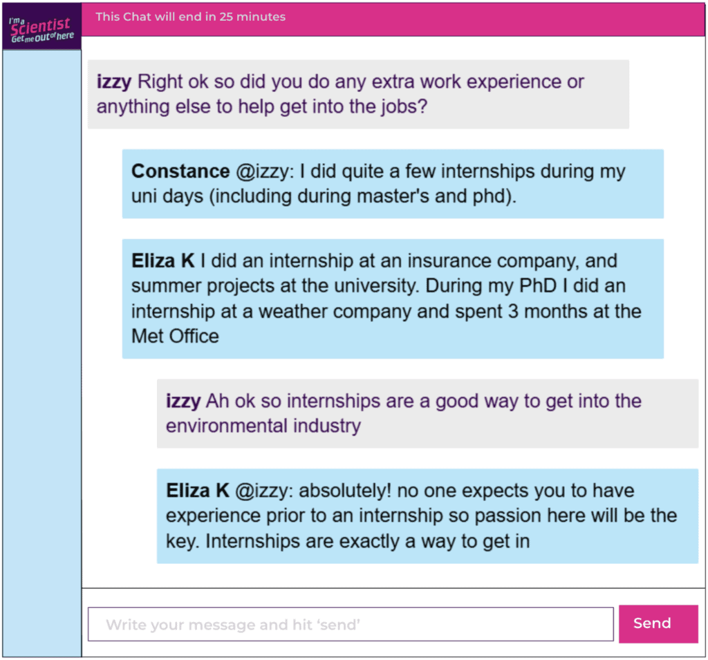 Chat window with student messages in grey textboxes, scientist replies in blue textboxes. Conversation reads: izzy: Right ok so did you do any extra work experience or anything else to help get into the jobs? Constance @izzy: I did quite a few internships during my uni days (including during master's and phd). Eliza K: I did an internship at an insurance company, and summer projects at the university. During my PhD I did an internship at a weather company and spent 3 months at the Met Office izzy: Ah ok so internships are a good way to get into the environmental industry Eliza K @izzy: absolutely! no one expects you to have experience prior to an internship so passion here will be the key. Internships are exactly a way to get in