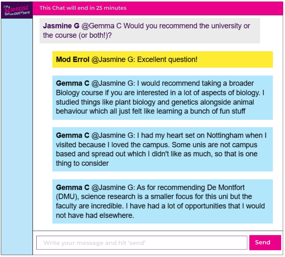 Chat window with student messages in grey textboxes, scientist replies in blue textboxes. Conversation reads:
Jasmine G @Gemma C: Would you recommend the university or the course (or both!)?
Mod Errol @Jasmine G: Excellent question!
Gemma C @Jasmine G: I would recommend taking a broader Biology course if you are interested in a lot of aspects of biology. I studied things like plant biology and genetics alongside animal behaviour which all just felt like learning a bunch of fun stuff
Gemma C @Jasmine G: I had my heart set on Nottingham when I visited because I loved the campus. Some unis are not campus based and spread out which I didn't like as much, so that is one thing to consider
Gemma C @Jasmine G: As for recommending De Montfort
(DMU), science research is a smaller focus for this uni but the faculty are incredible. I have had a lot of opportunities that I would not have had elsewhere.