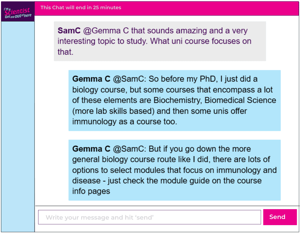 Chat window with student messages in grey textboxes, scientist replies in blue textboxes. Conversation reads:
SamC @Gemma C: that sounds amazing and a very interesting topic to study. What uni course focuses on that.
Gemma C @SamC: So before my PhD, I just did a biology course, but some courses that encompass a lot of these elements are Biochemistry, Biomedical Science (more lab skills based) and then some unis offer immunology as a course too.
Gemma C @SamC: But if you go down the more general biology course route like I did, there are lots of options to select modules that focus on immunology and disease - just check the module guide on the course info pages