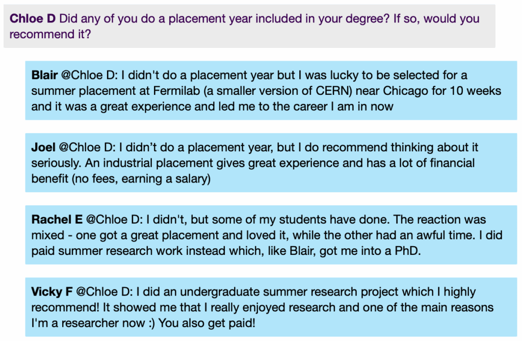 Screenshot from a live Chat, with student messages in grey text boxes and scientist messages in blue text boxes. Conversation thread reads:
Chloe D: Did any of you do a placement year included in your degree? If so, would you recommend it?
Blair @Chloe D: I didn't do a placement year but I was lucky to be selected for a summer placement at Fermilab (a smaller version of CERN) near Chicago for 10 weeks and it was a great experience and led me to the career I am in now
Joel @Chloe D: I didn't do a placement year, but I do recommend thinking about it seriously. An industrial placement gives great experience and has a lot of financial benefit (no fees, earning a salary)
Rachel E @Chloe D: I didn't, but some of my students have done. The reaction was mixed - one got a great placement and loved it, while the other had an awful time. I did paid summer research work instead which, like Blair, got me into a PhD.
Vicky F @Chloe D: I did an undergraduate summer research project which I highly recommend! It showed me that I really enjoyed research and one of the main reasons I'm a researcher now :) You also get paid!