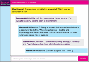Chat window with mod messages in yellow textboxes, student messages in grey textboxes, scientist replies in blue textboxes. Conversation reads: Mod Hannah: Are you guys considering university? Which course and where if so? Jasmine G @Mod Hannah: I'm unsure what I want to do so I'm trying to keep my options open at the moment Gemma C @Jasmine G: Doing a subject that is more broad at uni is a good way to do this. When I was looking, I like Bio and Psychology and found that some unis do natural science courses where you take a mix of subjects Jasmine G @Gemma C: I am currently doing Biology, Chemistry and Psychology so I do have a lot of options available Gemma C @Jasmine G: Same subjects that I took! :)