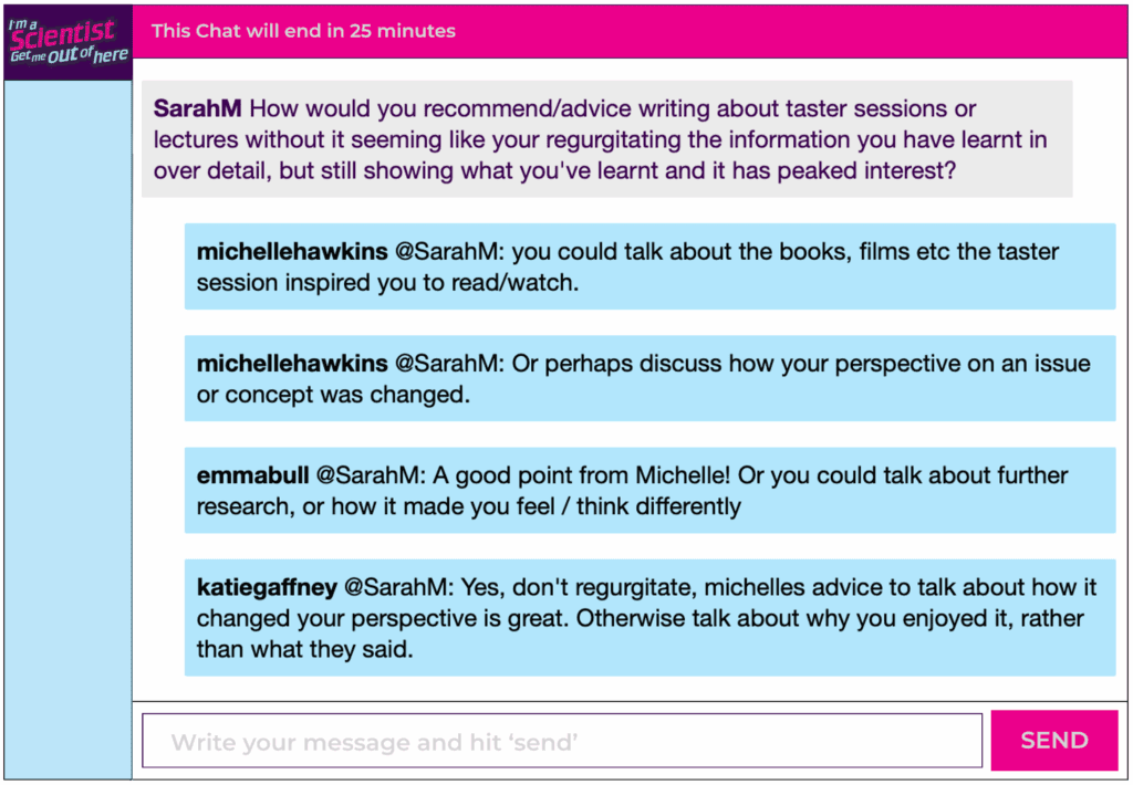Chat window with student messages in grey textboxes, scientist replies in blue textboxes. Conversation reads: SarahM: How would you recommend/advice writing about taster sessions or lectures without it seeming like your regurgitating the information you have learnt in over detail, but still showing what you've learnt and it has peaked interest? michellehawkins @SarahM: you could talk about the books, films etc the taster session inspired you to read/watch. michellehawkins @SarahM: Or perhaps discuss how your perspective on an issue or concept was changed. emmabull @SarahM: A good point from Michelle! Or you could talk about further research, or how it made you feel / think differently katiegaffney @SarahM: Yes, don't regurgitate, michelles advice to talk about how it changed your perspective is great. Otherwise talk about why you enjoyed it, rather than what they said.