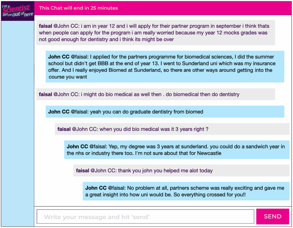 Chat window with student messages in grey textboxes, scientist replies in blue textboxes. Conversation reads: faisal @John CC: i am in year 12 and i will apply for their partner program in september i think thats when people can apply for the program i am really worried because my year 12 mocks grades was not good enough for dentistry and i think its might be over John CC @faisal: I applied for the partners programme for biomedical sciences, I did the summer school but didn't get BBB at the end of year 13. I went to Sunderland uni which was my insurance offer. And I really enjoyed Biomed at Sunderland, so there are other ways around getting into the course you want faisal @John CC: i might do bio medical as well then. do biomedical then do dentistry John CC @faisal: yeah you can do graduate dentistry from biomed faisal @John CC: when you did bio medical was it 3 years right ? John CC @faisal: Yep, my degree was 3 years at sunderland. you could do a sandwich year in the nhs or industry there too. I'm not sure about that for Newcastle faisal @John CC: thank you john you helped me alot today John CC @faisal: No problem at all, partners scheme was really exciting and gave me a great insight into how uni would be. So everything crossed for you!!