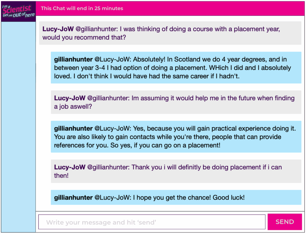Chat window with student messages in grey textboxes, scientist replies in blue textboxes. Conversation reads: Lucy-JoW @gillianhunter: I was thinking of doing a course with a placement year, would you recommend that? gillianhunter @Lucy-JoW: Absolutely! In Scotland we do 4 year degrees, and in between year 3-4 l had option of doing a placement. WHich I did and I absolutely loved. I don't think I would have had the same career if I hadn't. Lucy-JoW @gillianhunter: Im assuming it would help me in the future when finding a job aswell? gillianhunter @Lucy-JoW: Yes, because you will gain practical experience doing it. You are also likely to gain contacts while you're there, people that can provide references for you. So yes, if you can go on a placement! Lucy-JoW @gillianhunter: Thank you i will definitly be doing placement if i can then! gillianhunter @Lucy-JoW: I hope you get the chance! Good luck!