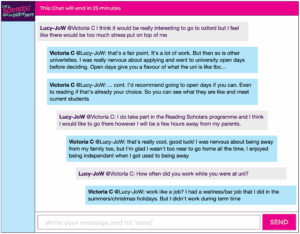 Chat window with student messages in grey textboxes, scientist replies in blue textboxes. Conversation reads: Lucy-JoW @Victoria C: I think it would be really interesting to go to oxford but I feel like there would be too much stress put on top of me Victoria C @Lucy-JoW: that's a fair point. It's a lot of work. But then so is other univeristies. I was really nervous about applying and went to university open days before deciding. Open days give you a flavour of what the uni is like tbc... Victoria C @Lucy-JoW: ... cont. I'd recommend going to open days if you can. Even to reading if that's already your choice. So you can see what they are like and meet current students Lucy-JoW @Victoria C: I do take part in the Reading Scholars programme and I think i would like to go there however I will be a few hours away from my parents. Victoria C @Lucy-JoW: that's really cool, good luck! I was nervous about being away from my family too, but I'm glad I wasn't too near to go home all the time, I enjoyed being independent when I got used to being away Lucy-JoW @Victoria C: How often did you work while you were at uni? Victoria C @Lucy-JoW: work like a job? I had a waitress/bar job that I did in the summers/christmas holidays. But I didn't work during term time
