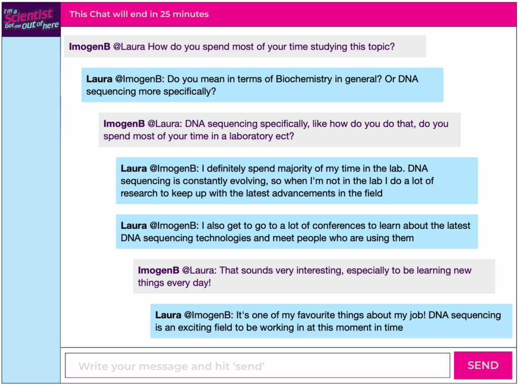 Chat window with student messages in grey textboxes, scientist replies in blue textboxes. Conversation reads: ImogenB @Laura How do you spend most of your time studying this topic? Laura @ImogenB: Do you mean in terms of Biochemistry in general? Or DNA sequencing more specifically? ImogenB @Laura: DNA sequencing specifically, like how do you do that, do you spend most of your time in a laboratory ect? Laura @ImogenB: I definitely spend majority of my time in the lab. DNA sequencing is constantly evolving, so when I'm not in the lab I do a lot of research to keep up with the latest advancements in the field Laura @ImogenB: I also get to go to a lot of conferences to learn about the latest DNA sequencing technologies and meet people who are using them ImogenB @Laura: That sounds very interesting, especially to be learning new things every day! Laura @ImogenB: It's one of my favourite things about my job! DNA sequencing is an exciting field to be working in at this moment in time