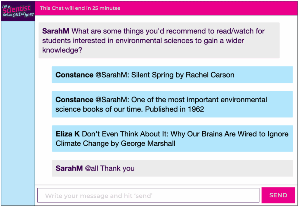 Chat window with student messages in grey textboxes, scientist replies in blue textboxes. Conversation reads: SarahM: What are some things you'd recommend to read/watch for students interested in environmental sciences to gain a wider knowledge? Constance @SarahM: Silent Spring by Rachel Carson Constance @SarahM: One of the most important environmental science books of our time. Published in 1962 Eliza K Don't Even Think About It: Why Our Brains Are Wired to Ignore Climate Change by George Marshall SarahM @all Thank you