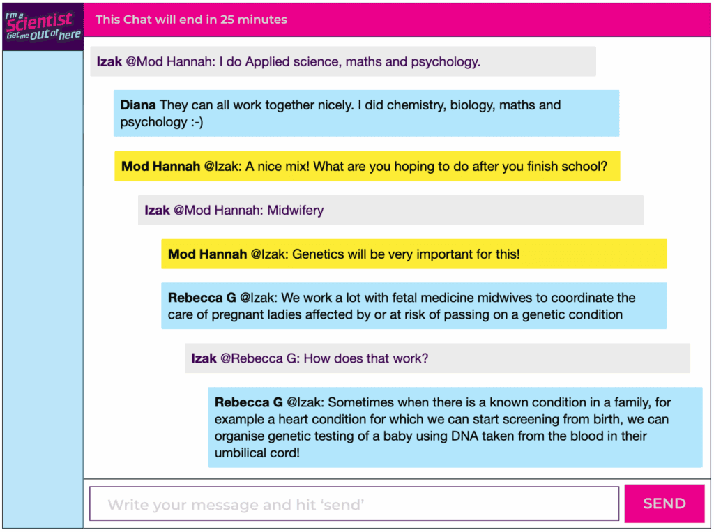 Chat window with student messages in grey textboxes, mod messages in yellow textboxes, scientist replies in blue textboxes. Conversation reads: Izak @Mod Hannah: I do Applied science, maths and psychology. Diana They can all work together nicely. I did chemistry, biology, maths and psychology :-) Mod Hannah @zak: A nice mix! What are you hoping to do after you finish school? Izak @Mod Hannah: Midwifery Mod Hannah @Izak: Genetics will be very important for this! Rebecca G @|zak: We work a lot with fetal medicine midwives to coordinate the care of pregnant ladies affected by or at risk of passing on a genetic condition Izak @Rebecca G: How does that work? Rebecca G @Izak: Sometimes when there is a known condition in a family, for example a heart condition for which we can start screening from birth, we can organise genetic testing of a baby using DNA taken from the blood in their umbilical cord!