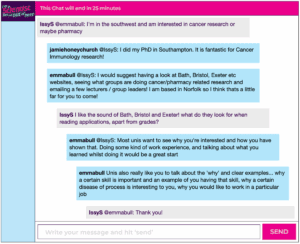 Chat window with student messages in grey textboxes, scientist replies in blue textboxes. Conversation reads: IssyS @emmabull: I'm in the southwest and am interested in cancer research or maybe pharmacy jamiehoneychurch @IssyS: I did my PhD in Southampton. It is fantastic for Cancer Immunology research! emmabull @lssyS: I would suggest having a look at Bath, Bristol, Exeter etc websites, seeing what groups are doing cancer/pharmacy related research and emailing a few lecturers / group leaders! I am based in Norfolk so I think thats a little far for you to come! IssyS I like the sound of Bath, Bristol and Exeter! what do they look for when reading applications, apart from grades? emmabull @IssyS: Most unis want to see why you're interested and how you have shown that. Doing some kind of work experience, and talking about what you learned whilst doing it would be a great start emmabull Unis also really like you to talk about the 'why' and clear examples... why a certain skill is important and an example of you having that skill, why a certain disease of process is interesting to you, why you would like to work in a particular job IssyS @emmabull: Thank you!