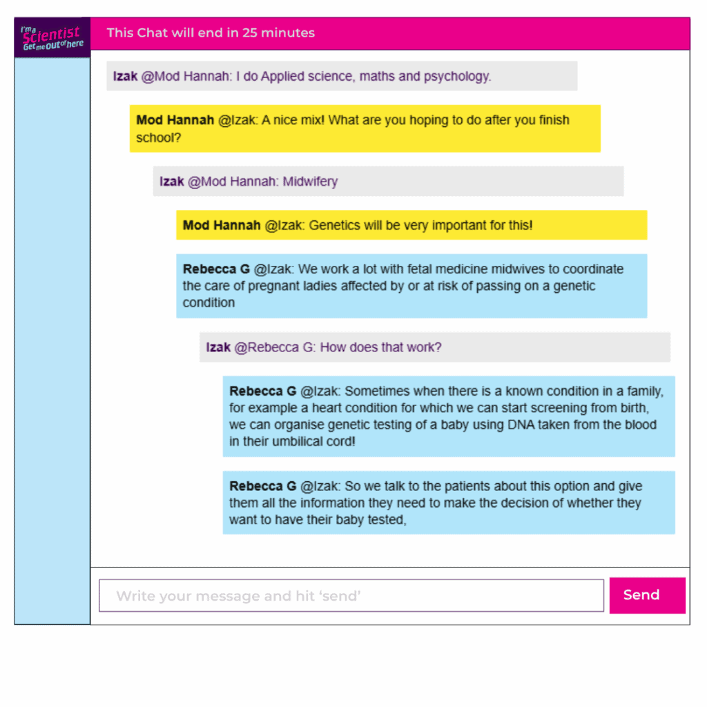 Chat window with student messages in grey textboxes, scientist replies in blue textboxes. Conversation reads:
Izak @Mod Hannah: I do Applied science, maths and psychology.
Mod Hannah @Izak: A nice mix! What are you hoping to do after you finish school?
Izak @Mod Hannah: Midwifery
Mod Hannah @Izak: Genetics will be very important for this!
Rebecca G @Izak: We work a lot with fetal medicine midwives to coordinate the care of pregnant ladies affected by or at risk of passing on a genetic condition
Izak @Rebecca G: How does that work?
Rebecca G @Izak: Sometimes when there is a known condition in a family, for example a heart condition for which we can start screening from birth, we can organise genetic testing of a baby using DNA taken from the blood in their umbilical cord! So we talk to the patients about this option and give them all the information they need to make the decision of whether they want to have their baby tested
