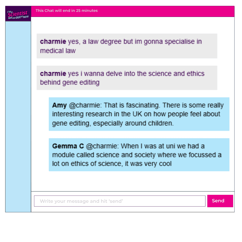 Chat window with student messages in grey textboxes, scientist replies in blue textboxes. Conversation reads:
charmie: yes, a law degree but im gonna specialise in medical law. i wanna delve into the science and ethics behind gene editing
Amy @charmie: That is fascinating. There is some really interesting research in the UK on how people feel about gene editing, especially around children.
Gemma C @charmie: When I was at uni we had a module called science and society where we focussed a lot on ethics of science, it was very cool