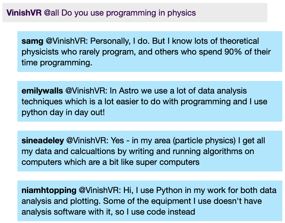 VinishVR: @all Do you use programming in physics
samg @VinishVR: Personally, I do. But I know lots of theoretical physicists who rarely program, and others who spend 90% of their time programming.
emilywalls @VinishVR: In Astro we use a lot of data analysis techniques which is a lot easier to do with programming and I use python day in day out!
sineadeley @VinishVR: Yes - in my area (particle physics) | get all my data and calcualtions by writing and running algorithms on computers which are a bit like super computers
niamhtopping @VinishVR: Hi, I use Python in my work for both data analysis and plotting. Some of the equipment I use doesn't have analysis software with it, so I use code instead