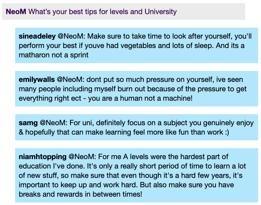 NeoM: What's your best tips for levels and University
sineadeley @NeoM: Make sure to take time to look after yourself, you'll perform your best if youve had vegetables and lots of sleep. And its a matharon not a sprint
emilywalls @NeoM: dont put so much pressure on yourself, ive seen many people including myself burn out because of the pressure to get everything right ect - you are a human not a machine!
samg @NeoM: For uni, definitely focus on a subject you genuinely enjoy & hopefully that can make learning feel more like fun than work :)
niamhtopping @NeoM: For me A levels were the hardest part of education l've done. It's only a really short period of time to learn a lot of new stuff, so make sure that even though it's a hard few years, it's important to keep up and work hard. But also make sure you have breaks and rewards in between times!