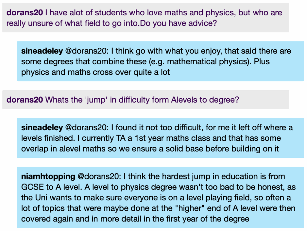 dorans20: I have alot of students who love maths and physics, but who are really unsure of what field to go into.Do you have advice?
sineadeley @dorans20: I think go with what you enjoy, that said there are some degrees that combine these (e.g. mathematical physics). Plus physics and maths cross over quite a lot
dorans20 Whats the 'jump' in difficulty form Alevels to degree?
sineadeley @dorans20: I found it not too difficult, for me it left off where a levels finished. I currently TA a 1st year maths class and that has some overlap in alevel maths so we ensure a solid base before building on it
niamhtopping @dorans20: I think the hardest jump in education is from
GCSE to A level. A level to physics degree wasn't too bad to be honest, as the Uni wants to make sure everyone is on a level playing field, so often a lot of topics that were maybe done at the "higher" end of A level were then covered again and in more detail in the first year of the degree