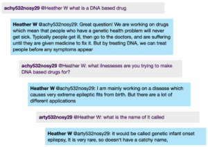 Chat window with student messages in grey textboxes, scientist replies in blue textboxes. Conversation reads: Student 1 @Heather W: what is a DNA based drug Heather W @Student 1: Great question! We are working on drugs which mean that people who have a genetic health problem will never get sick. Typically people get ill, then go to the doctors, and are suffering until they are given medicine to fix it. But by treating DNA, we can treat people before any symptoms appear Student 1 @Heather W: what ilnesseses are you trying to make DNA based drugs for? Heather W @Student: I am mainly working on a disease which causes very extreme epileptic fits from birth. But there are a lot of different applications Student 2 @Heather W: what is the name of it called Heather W @Student 2: it would be called genetic infant onset epilepsy, It is very rare, so doesn't have a catchy name,