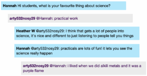 Chat window with student messages in grey textboxes, scientist replies in blue textboxes. Conversation reads: Hannah: Hi students, what is your favourite thing about science? Student 1 @Hannah: practical work Heather W@Student 1: I think that gets a lot of people into science, it's nice and different to just listening to people tell you things Hannah @Student 1: practicals are lots of fun! it lets you see the science really happen Student 1 @Hannah: i liked when we did alkili metals and it was a purple flame