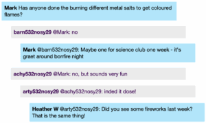 Chat window with student messages in grey textboxes, scientist replies in blue textboxes. Conversation reads: Mark Has anyone done the burning different metal salts to get coloured flames? Student 2 @Mark: no Mark @Student 2: Maybe one for science club one week - it's graet around bonfire night Student 3 @Mark: no, but sounds very fun Student 1 @Student 3: inded it dose! Heather W @Student 1: Did you see some fireworks last week? That is the same thing!