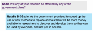 Chat window with student messages in grey textboxes, scientist replies in blue textboxes. Conversation reads: Sadie: Will any of your research be affected by any of the government plans? Natalie @Sadie: As the government promised to speed up the use of new methods to replace animals there will be more money available to researchers to discover and develop them so they can be used by everyone, and not just in one lab.