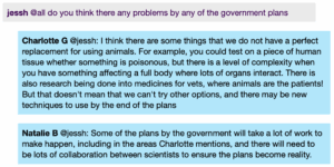 Chat window with student messages in grey textboxes, scientist replies in blue textboxes. Conversation reads: Jess @all: do you think there any problems by any of the government plans Charlotte @Jess: I think there are some things that we do not have a perfect replacement for using animals. For example, you could test on a piece of human tissue whether something is poisonous, but there is a level of complexity when you have something affecting a full body where lots of organs interact. There is also research being done into medicines for vets, where animals are the patients! But that doesn't mean that we can't try other options, and there may be new techniques to use by the end of the plans Natalie @Jess: Some of the plans by the government will take a lot of work to make happen, including in the areas Charlotte mentions, and there will need to be lots of collaboration between scientists to ensure the plans become reality.