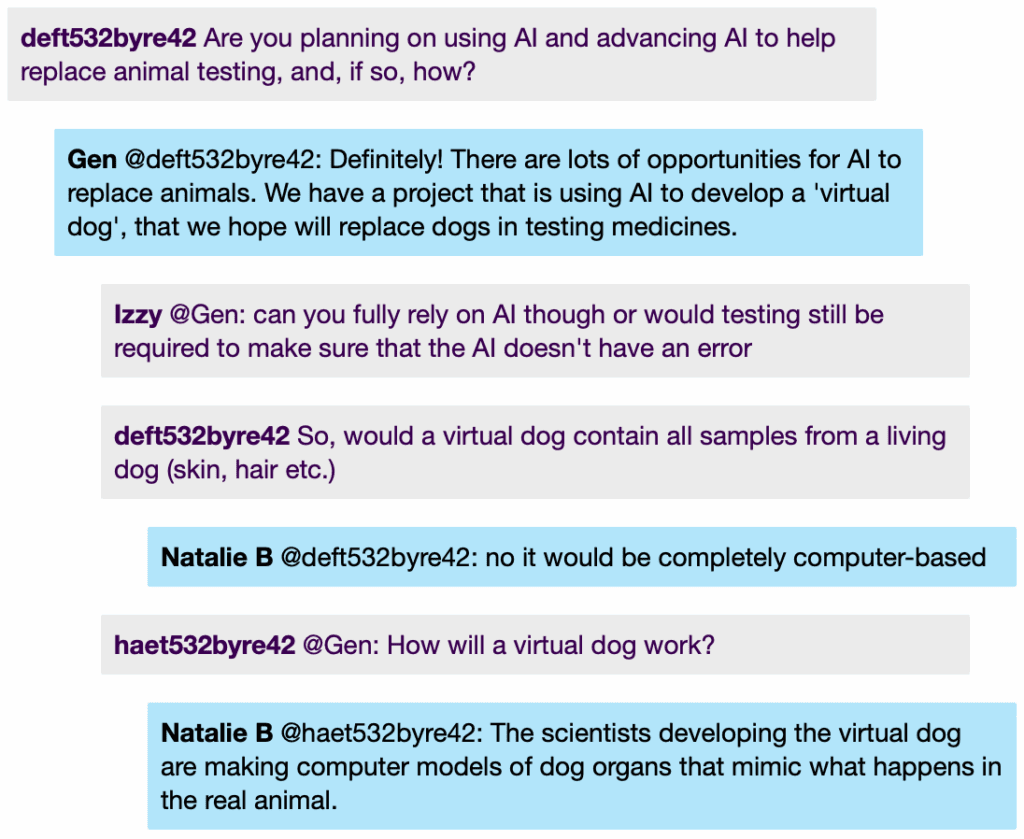 Chat window with student messages in grey textboxes, scientist replies in blue textboxes. Conversation reads: Student 1: Are you planning on using Al and advancing Al to help replace animal testing, and, if so, how? Gen @Student 1: Definitely! There are lots of opportunities for Al to replace animals. We have a project that is using Al to develop a 'virtual dog', that we hope will replace dogs in testing medicines. Izzy @Gen: can you fully rely on Al though or would testing still be required to make sure that the Al doesn't have an error Student 2 @Gen: How will a virtual dog work? Natalie B @Student 2: The scientists developing the virtual dog are making computer models of dog organs that mimic what happens in the real animal.