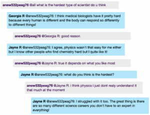 Chat window with student messages in grey textboxes, scientist replies in blue textboxes. Conversation reads: student @all: what is the hardest type of scientist do u think Georgia @student: I think medical biologists have it pretty hard because every human is different and the body can respond so differently to different things! student @Georgia: good reason Jayne @student: I agree, physics wasn't that easy for me either but I know other people who find chemistry hard but I quite like it! student @Jayne: true it depends on what you like most Jayne @student: what do you think is the hardest? student @Jayne: i think physics i just dont realy understand it that much at the moment Jayne @student: I struggled with it too. The great thing is there are so many different science careers you don't have to an expert in everything!