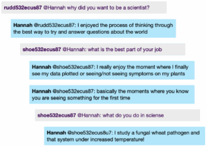 Chat window with student messages in grey textboxes, scientist replies in blue textboxes. Conversation reads: student1 @Hannah: why did you want to be a scientist? Hannah @student1: l enjoyed the process of thinking through the best way to try and answer questions about the world student2 @Hannah: what is the best part of your job Hannah @student2: I really enjoy the moment where I finally see my data plotted or seeing/not seeing symptoms on my plants Hannah @student2: basically the moments where you know you are seeing something for the first time student2 @Hannah: what do you do in sciense Hannah @student2: I study a fungal wheat pathogen and that system under increased temperature!