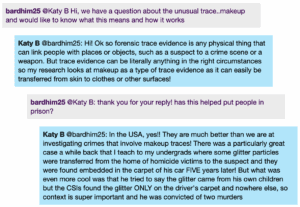 Chat window with student messages in grey textboxes, scientist replies in blue textboxes. Conversation reads: bardhim25 @Katy B: Hi, we have a question about the unusual trace..makeup and would like to know what this means and how it works Katy B @bardhim25: Hi! Ok so forensic trace evidence is any physical thing that can link people with places or objects, such as a suspect to a crime scene or a weapon. But trace evidence can be literally anything in the right circumstances so my research looks at makeup as a type of trace evidence as it can easily be transferred from skin to clothes or other surfaces! bardhim25 @Katy B: thank you for your reply! has this helped put people in prison? Katy B @bardhim25: In the USA, yes!! They are much better than we are at investigating crimes that involve makeup traces! There was a particularly great case a while back that I teach to my undergrads where some glitter particles were transferred from the home of homicide victims to the suspect and they were found embedded in the carpet of his car FIVE years later! But what was even more cool was that he tried to say the glitter came from his own children but the CSls found the glitter ONLY on the driver's carpet and nowhere else, so context is super important and he was convicted of two murders