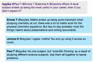 Chat window with student messages in grey textboxes, scientist replies in blue textboxes. Conversation reads: tayyiba @Paul T @Emma T @Jemma K @Caroline: Which A-level subject ended up being the most useful in your career, even if you didn't expect it? Emma T @tayyiba: Maths ended up being quite important when studying chemistry at uni, there was a lot of maths work for the physical chemistry equations. But day-to-day probably more the things I learnt about presentations and writing documents. Jemma K @tayyiba: I agree- maths! You end up using it across so much. Paul T @tayyiba: No one subject, but 'scientific thinking' as a result of studying different science subjects. Use them all together to tackle problems
