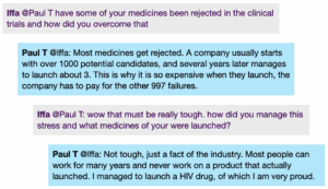 Chat window with student messages in grey textboxes, scientist replies in blue textboxes. Conversation reads: Iffa @Paul T: have some of your medicines been rejected in the clinical trials and how did you overcome that Paul T @lffa: Most medicines get rejected. A company usually starts with over 1000 potential candidates, and several years later manages to launch about 3. This is why it is so expensive when they launch, the company has to pay for the other 997 failures. Iffa @Paul T: wow that must be really tough. how did you manage this stress and what medicines of your were launched? Paul T @Iffa: Not tough, just a fact of the industry. Most people can work for many years and never work on a product that actually launched. I managed to launch a HIV drug, of which I am very proud.