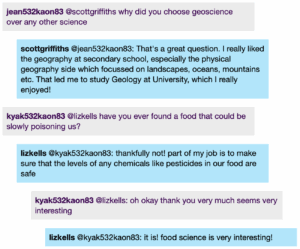 Chat window with student messages in grey textboxes, scientist replies in blue textboxes. Conversation reads: student1 @Scott: why did you choose geoscience over any other science Scott @student1: That's a great question. I really liked the geography at secondary school, especially the physical geography side which focussed on landscapes, oceans, mountains etc. That led me to study Geology at University, which I really enjoyed! student2 @Liz: have you ever found a food that could be slowly poisoning us? Liz @student2: thankfully not! part of my job is to make sure that the levels of any chemicals like pesticides in our food are safe student2 @Liz: oh okay thank you very much seems very interesting Liz @student2: it is! food science is very interesting!