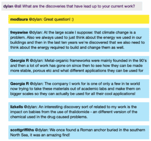 Chat window with student messages in grey textboxes, scientist replies in blue textboxes. Conversation reads: Dylan @all: What are the discoveries that have lead up to your current work? ModLaura @Dylan: Great question! :) Freya @Dylan: At the large scale I suppose: that climate change is a problem. Also we always used to just think about the energy we used in our buildings and then in the last ten years we're discovered that we also need to think about the energy required to build and change them as well. Georgia @Dylan: Metal-organic frameworks were mainly founded in the 90's and then a lot of work has gone on since then to see how they can be made more stable, porous etc and what different applications they can be used for Georgia @Dylan: The company I work for is one of only a few in te world now trying to take these materials out of academic labs and make them on bigger scales so they can actually be used for all their cool applications! Liz @Dylan: An interesting discovery sort of related to my work is the impact on babies from the use of thalidomide - a different version of the chemical used in the drug caused problems. Scott @Dylan: We once found a Roman anchor buried in the southern North Sea, it was an amazing find!