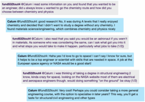 Chat window with student messages in grey textboxes, scientist replies in blue textboxes. Conversation reads: Student @Calum: i read some infomation on you and found that you wanted to be an engineer, did u always know u wanted to go the chemistry route and how did you choose between chemistry and physics Calum @Student: good research! No, it was during A levels that I really enjoyed chemistry and decided that I didn't want to study a degree without any chemistry. I found materials science/engineering, which combines chemistry and physics nicely Student @Calum: i also read that you said you would be an astronaut if you wern't in materials. As someone who was considering the same, can I ask what got you into it and what steps you would take to make it happen. particularly what jobs to take (1/2)) Calum @Student: Haha yes l'd love to go to space! I can't say I know for sure, but it helps to be a top engineer or scientist with skills that are needed in space. A job at the European space agency or NASA would be a good start! Student @Calum: i was thinking of taking a degree in structural engineering (I know, kinda crazy for space). looking on the NASA website most of them are electrical and aerospace engineers though. would doing something "on the ground" be okay Calum @Student: Very cool! Perhaps you could consider taking a more general engineering course, with the option to specialise in later years? This way, you'll get a taste for structural/civil engineering and other types