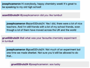 Chat window with student messages in grey textboxes, scientist replies in blue textboxes. Conversation reads: josephcameron: Hi everybody, happy chemistry week! It's great to be speaking to my old high school! Student 1 @josephcameron: did you like turnbull josephcameron @Student 1: Yes I did, there were a lot of nice teachers. And I'm still friends with a lot of my school friends, even though a lot of them have moved across the UK and the world Student 2 @all: what was your favourite chemistry experiment in turnbull josephcameron @Student 2: Not much of an experiment but one time we made sherbet. Not sure you'd still be allowed to do that.. Student 2 @josephcameron: soo lucky