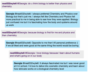 Chat window with student messages in grey textboxes, scientist replies in blue textboxes. Conversation reads: Student @Georgia: do u think biology is better than physics and chemistry Georgia @Student: I always preferred Chemistry and Physics over Biology but that's just me. I always felt like Chemistry and Physics felt more practical to me in being able to see how they were applied. Biology just confused me but it is fascinating how the body and systems around us work Student @Georgia: because biology is first for me and physics and then chemistry Georgia @Student: Opposite to me then! All personal preference :) If we all liked and were good at the same thing the world would be boring Student @Georgia: I love biology because I learn about humans and what's going on in our body Georgia @Student: It always fascinated me but I was never good at it in school. I'd love to delve into cosmetic chemistry and learn about how skincare works on a biological chemistry level