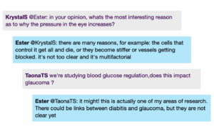 Chat window with student messages in grey textboxes, scientist replies in blue textboxes. Conversation reads: KrystalS @Ester: in your opinion, whats the most interesting reason as to why the pressure in the eye increases? Ester @KrystalS: there are many reasons, for example: the cells that control it get all and die, or they become stiffer or vessels getting blocked. it's not too clear and it's multifactorial TaonaTS: we're studying blood glucose regulation, does this impact glaucoma ? Ester @TaonaTS: it might! this is actually one of my areas of research. There could be links between diabitis and glaucoma, but they are not clear yet