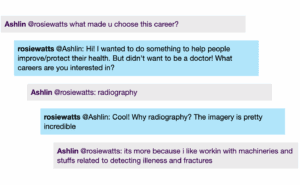 Chat window with student messages in grey textboxes, scientist replies in blue textboxes. Conversation reads: Ashlin @rosiewatts: what made u choose this career? rosiewatts @Ashlin: Hi! I wanted to do something to help people improve/protect their health. But didn't want to be a doctor! What careers are you interested in? Ashlin @rosiewatts: radiography rosiewatts @Ashlin: Cool! Why radiography? The imagery is pretty incredible Ashlin @rosiewatts: its more because i like workin with machineries and stuffs related to detecting illeness and fractures