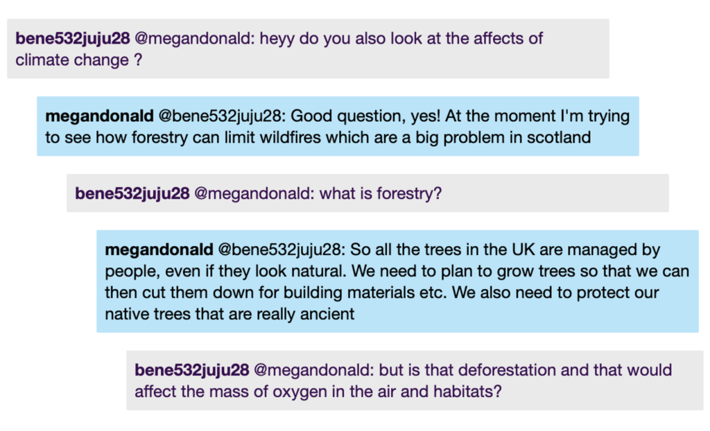 Chat window with student messages in grey textboxes, scientist replies in blue textboxes. Conversation reads: Student @MeganD: heyy do you also look at the affects of climate change ? MeganD @Student: Good question, yes! At the moment I'm trying to see how forestry can limit wildfires which are a big problem in scotland Student @MeganD: what is forestry? MeganD @Student: So all the trees in the UK are managed by people, even if they look natural. We need to plan to grow trees so that we can then cut them down for building materials etc. We also need to protect our native trees that are really ancient Student @MeganD: but is that deforestation and that would affect the mass of oxygen in the air and habitats?
