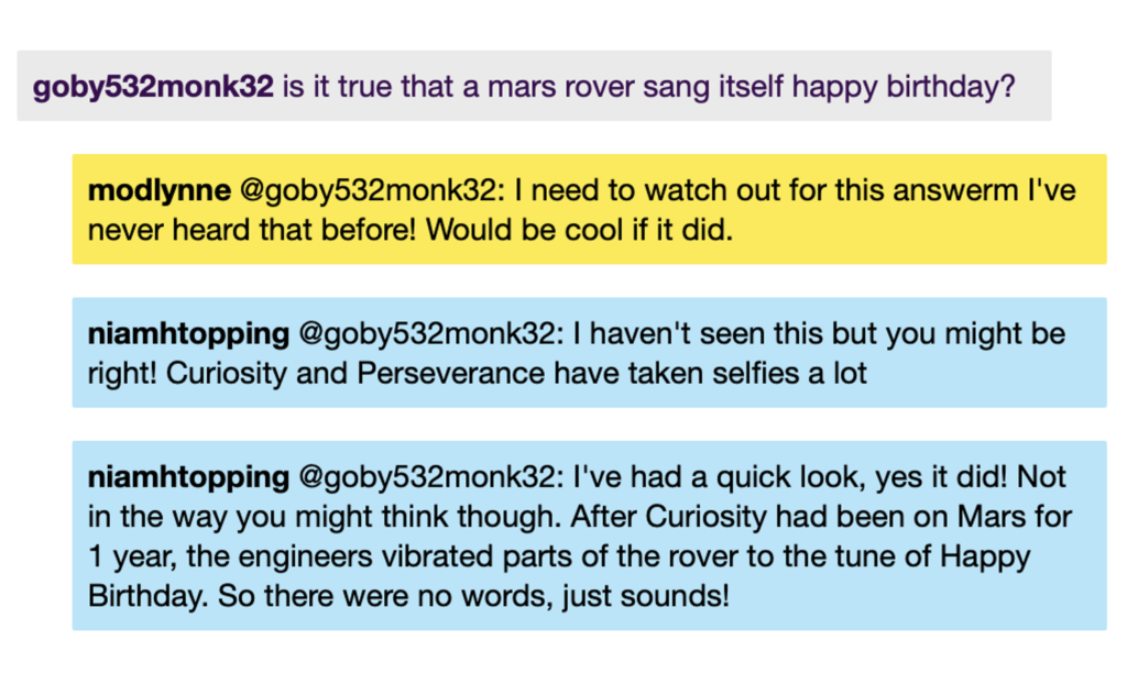 Chat window with student messages in grey textboxes, scientist replies in blue textboxes, mod messages in yellow textboxes. Conversation reads: Student: is it true that a mars rover sang itself happy birthday? ModLynne @Student: I need to watch out for this answer I've never heard that before! Would be cool if it did. NiamhT @Student: I haven't seen this but you might be right! Curiosity and Perseverance have taken selfies a lot NiamhT @Student: I've had a quick look, yes it did! Not in the way you might think though. After Curiosity had been on Mars for 1 year, the engineers vibrated parts of the rover to the tune of Happy Birthday. So there were no words, just sounds!