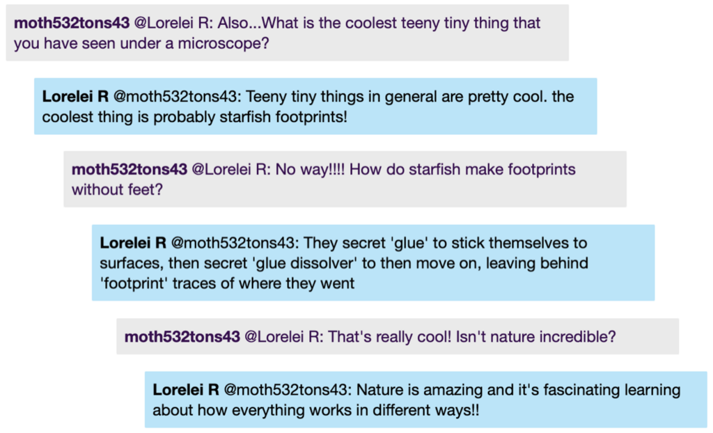 Chat window with student messages in grey textboxes, scientist replies in blue textboxes. Conversation reads: Student @LoreleiR: Also...What is the coolest teeny tiny thing that you have seen under a microscope? LoreleiR @Student: Teeny tiny things in general are pretty cool. the coolest thing is probably starfish footprints! Student @LoreleiR: No way!!!! How do starfish make footprints without feet? LoreleiR @Student: They secret 'glue' to stick themselves to surfaces, then secret 'glue dissolver' to then move on, leaving behind 'footprint' traces of where they went Student @LoreleiR: That's really cool! Isn't nature incredible? LoreleiR @Student: Nature is amazing and it's fascinating learning about how everything works in different ways!!