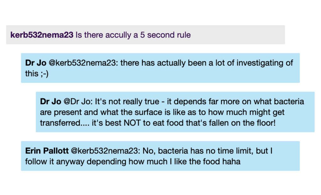 Chat window with student messages in grey textboxes, scientist replies in blue textboxes. Conversation reads: Student: Is there accully a 5 second rule DrJo @Student: there has actually been a lot of investigating of this ;) DrJo: It's not really true - it depends far more on what bacteria are present and what the surface is like as to how much might get transferred.... it's best NOT to eat food that's fallen on the floor! ErinP @Student: No, bacteria has no time limit, but I follow it anyway depending how much I like the food haha