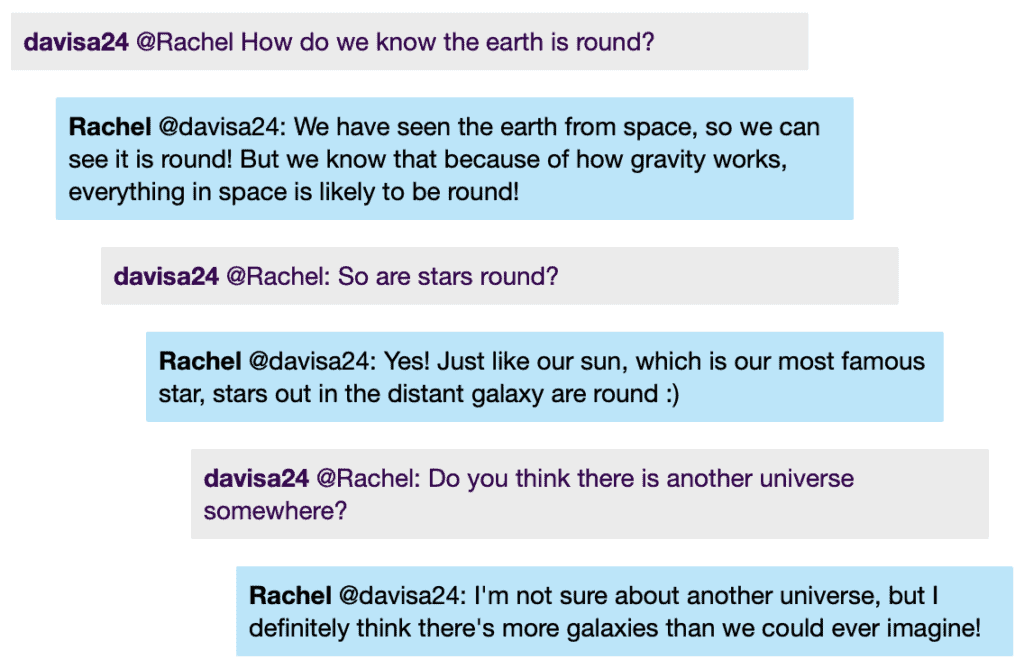 davisa24 @Rachel How do we know the earth is round?
Rachel @davisa24: We have seen the earth from space, so we can see it is round! But we know that because of how gravity works, everything in space is likely to be round!
davisa24 @Rachel: So are stars round?
Rachel @davisa24: Yes! Just like our sun, which is our most famous star, stars out in the distant galaxy are round :)
davisa24 @Rachel: Do you think there is another universe somewhere?
Rachel @davisa24: I'm not sure about another universe, but I definitely think there's more galaxies than we could ever imagine!